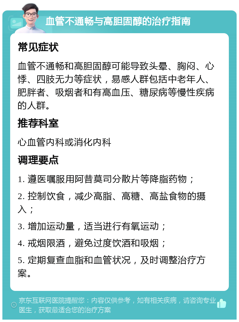 血管不通畅与高胆固醇的治疗指南 常见症状 血管不通畅和高胆固醇可能导致头晕、胸闷、心悸、四肢无力等症状，易感人群包括中老年人、肥胖者、吸烟者和有高血压、糖尿病等慢性疾病的人群。 推荐科室 心血管内科或消化内科 调理要点 1. 遵医嘱服用阿昔莫司分散片等降脂药物； 2. 控制饮食，减少高脂、高糖、高盐食物的摄入； 3. 增加运动量，适当进行有氧运动； 4. 戒烟限酒，避免过度饮酒和吸烟； 5. 定期复查血脂和血管状况，及时调整治疗方案。