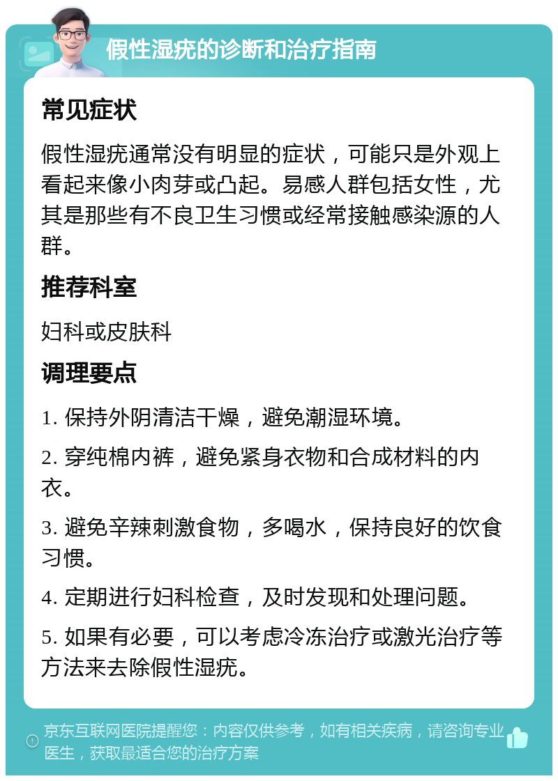 假性湿疣的诊断和治疗指南 常见症状 假性湿疣通常没有明显的症状，可能只是外观上看起来像小肉芽或凸起。易感人群包括女性，尤其是那些有不良卫生习惯或经常接触感染源的人群。 推荐科室 妇科或皮肤科 调理要点 1. 保持外阴清洁干燥，避免潮湿环境。 2. 穿纯棉内裤，避免紧身衣物和合成材料的内衣。 3. 避免辛辣刺激食物，多喝水，保持良好的饮食习惯。 4. 定期进行妇科检查，及时发现和处理问题。 5. 如果有必要，可以考虑冷冻治疗或激光治疗等方法来去除假性湿疣。