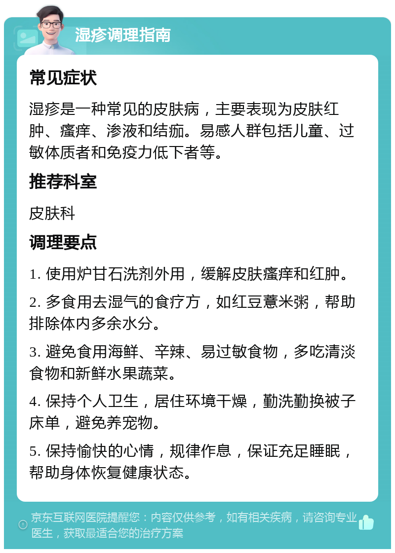 湿疹调理指南 常见症状 湿疹是一种常见的皮肤病，主要表现为皮肤红肿、瘙痒、渗液和结痂。易感人群包括儿童、过敏体质者和免疫力低下者等。 推荐科室 皮肤科 调理要点 1. 使用炉甘石洗剂外用，缓解皮肤瘙痒和红肿。 2. 多食用去湿气的食疗方，如红豆薏米粥，帮助排除体内多余水分。 3. 避免食用海鲜、辛辣、易过敏食物，多吃清淡食物和新鲜水果蔬菜。 4. 保持个人卫生，居住环境干燥，勤洗勤换被子床单，避免养宠物。 5. 保持愉快的心情，规律作息，保证充足睡眠，帮助身体恢复健康状态。