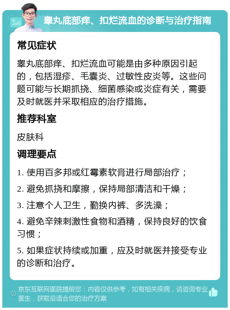 睾丸底部痒、扣烂流血的诊断与治疗指南 常见症状 睾丸底部痒、扣烂流血可能是由多种原因引起的，包括湿疹、毛囊炎、过敏性皮炎等。这些问题可能与长期抓挠、细菌感染或炎症有关，需要及时就医并采取相应的治疗措施。 推荐科室 皮肤科 调理要点 1. 使用百多邦或红霉素软膏进行局部治疗； 2. 避免抓挠和摩擦，保持局部清洁和干燥； 3. 注意个人卫生，勤换内裤、多洗澡； 4. 避免辛辣刺激性食物和酒精，保持良好的饮食习惯； 5. 如果症状持续或加重，应及时就医并接受专业的诊断和治疗。