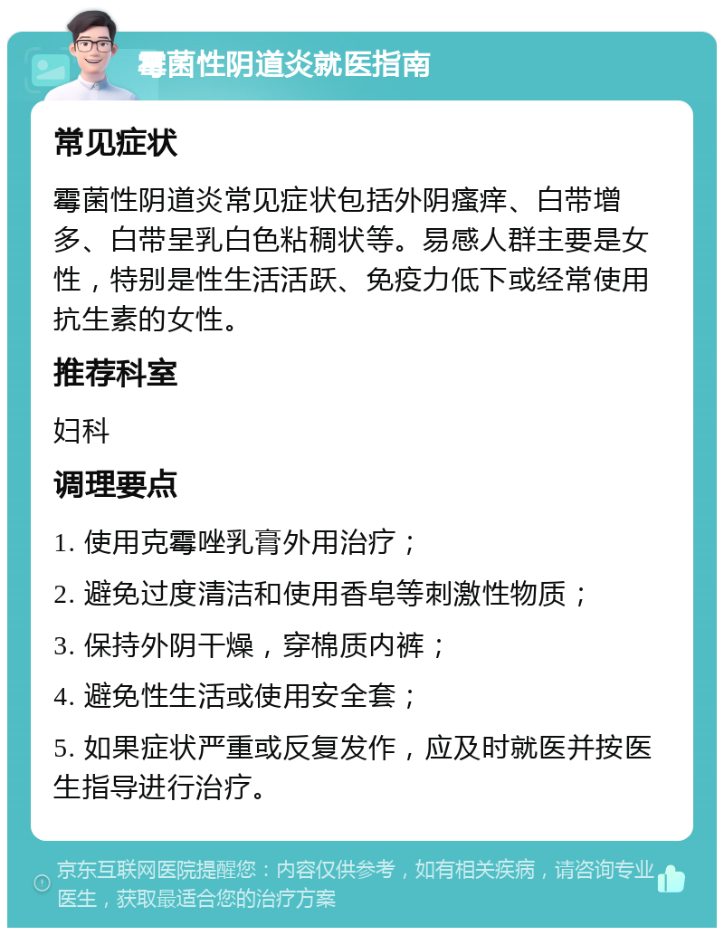 霉菌性阴道炎就医指南 常见症状 霉菌性阴道炎常见症状包括外阴瘙痒、白带增多、白带呈乳白色粘稠状等。易感人群主要是女性，特别是性生活活跃、免疫力低下或经常使用抗生素的女性。 推荐科室 妇科 调理要点 1. 使用克霉唑乳膏外用治疗； 2. 避免过度清洁和使用香皂等刺激性物质； 3. 保持外阴干燥，穿棉质内裤； 4. 避免性生活或使用安全套； 5. 如果症状严重或反复发作，应及时就医并按医生指导进行治疗。