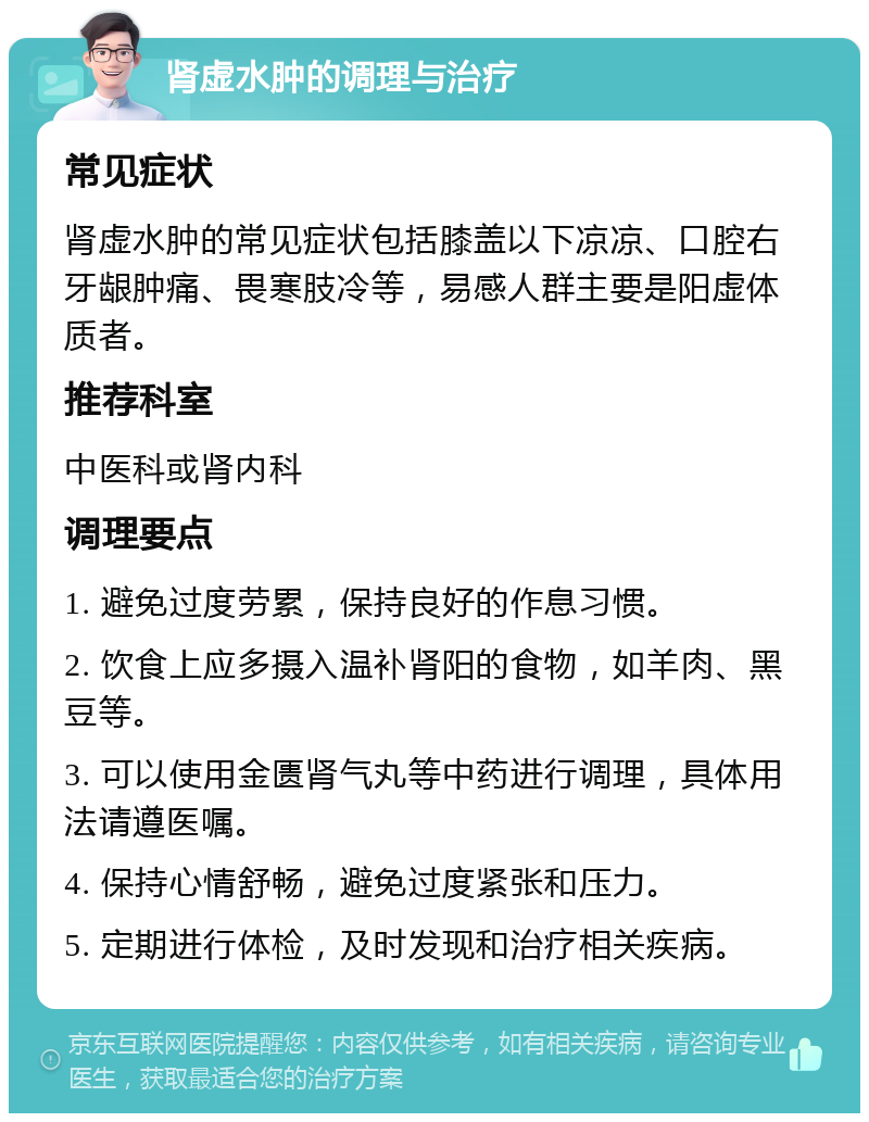 肾虚水肿的调理与治疗 常见症状 肾虚水肿的常见症状包括膝盖以下凉凉、口腔右牙龈肿痛、畏寒肢冷等，易感人群主要是阳虚体质者。 推荐科室 中医科或肾内科 调理要点 1. 避免过度劳累，保持良好的作息习惯。 2. 饮食上应多摄入温补肾阳的食物，如羊肉、黑豆等。 3. 可以使用金匮肾气丸等中药进行调理，具体用法请遵医嘱。 4. 保持心情舒畅，避免过度紧张和压力。 5. 定期进行体检，及时发现和治疗相关疾病。