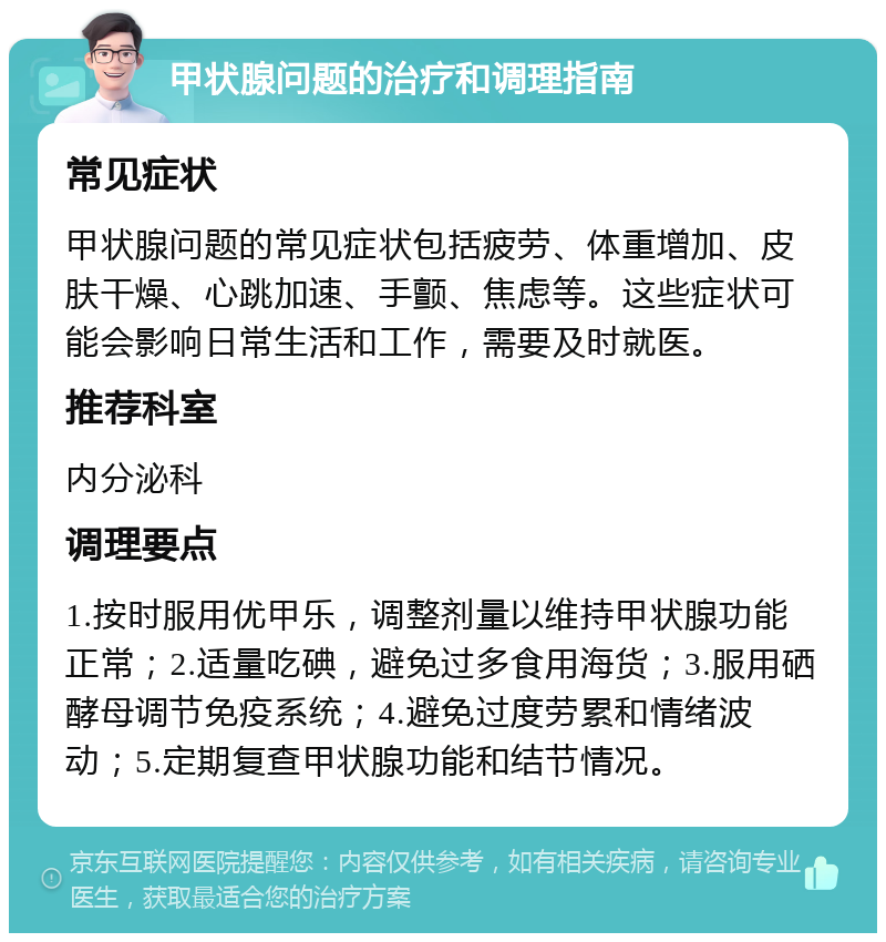 甲状腺问题的治疗和调理指南 常见症状 甲状腺问题的常见症状包括疲劳、体重增加、皮肤干燥、心跳加速、手颤、焦虑等。这些症状可能会影响日常生活和工作，需要及时就医。 推荐科室 内分泌科 调理要点 1.按时服用优甲乐，调整剂量以维持甲状腺功能正常；2.适量吃碘，避免过多食用海货；3.服用硒酵母调节免疫系统；4.避免过度劳累和情绪波动；5.定期复查甲状腺功能和结节情况。