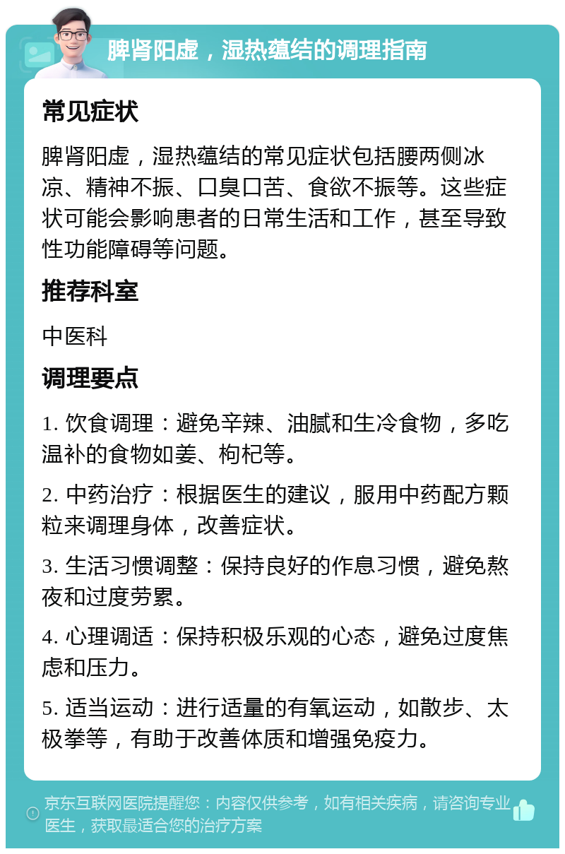 脾肾阳虚，湿热蕴结的调理指南 常见症状 脾肾阳虚，湿热蕴结的常见症状包括腰两侧冰凉、精神不振、口臭口苦、食欲不振等。这些症状可能会影响患者的日常生活和工作，甚至导致性功能障碍等问题。 推荐科室 中医科 调理要点 1. 饮食调理：避免辛辣、油腻和生冷食物，多吃温补的食物如姜、枸杞等。 2. 中药治疗：根据医生的建议，服用中药配方颗粒来调理身体，改善症状。 3. 生活习惯调整：保持良好的作息习惯，避免熬夜和过度劳累。 4. 心理调适：保持积极乐观的心态，避免过度焦虑和压力。 5. 适当运动：进行适量的有氧运动，如散步、太极拳等，有助于改善体质和增强免疫力。