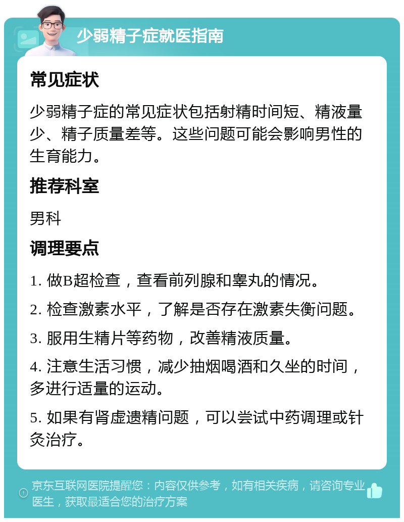 少弱精子症就医指南 常见症状 少弱精子症的常见症状包括射精时间短、精液量少、精子质量差等。这些问题可能会影响男性的生育能力。 推荐科室 男科 调理要点 1. 做B超检查，查看前列腺和睾丸的情况。 2. 检查激素水平，了解是否存在激素失衡问题。 3. 服用生精片等药物，改善精液质量。 4. 注意生活习惯，减少抽烟喝酒和久坐的时间，多进行适量的运动。 5. 如果有肾虚遗精问题，可以尝试中药调理或针灸治疗。