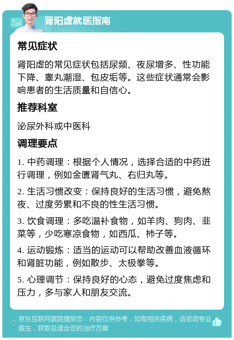 肾阳虚就医指南 常见症状 肾阳虚的常见症状包括尿频、夜尿增多、性功能下降、睾丸潮湿、包皮垢等。这些症状通常会影响患者的生活质量和自信心。 推荐科室 泌尿外科或中医科 调理要点 1. 中药调理：根据个人情况，选择合适的中药进行调理，例如金匮肾气丸、右归丸等。 2. 生活习惯改变：保持良好的生活习惯，避免熬夜、过度劳累和不良的性生活习惯。 3. 饮食调理：多吃温补食物，如羊肉、狗肉、韭菜等，少吃寒凉食物，如西瓜、柿子等。 4. 运动锻炼：适当的运动可以帮助改善血液循环和肾脏功能，例如散步、太极拳等。 5. 心理调节：保持良好的心态，避免过度焦虑和压力，多与家人和朋友交流。