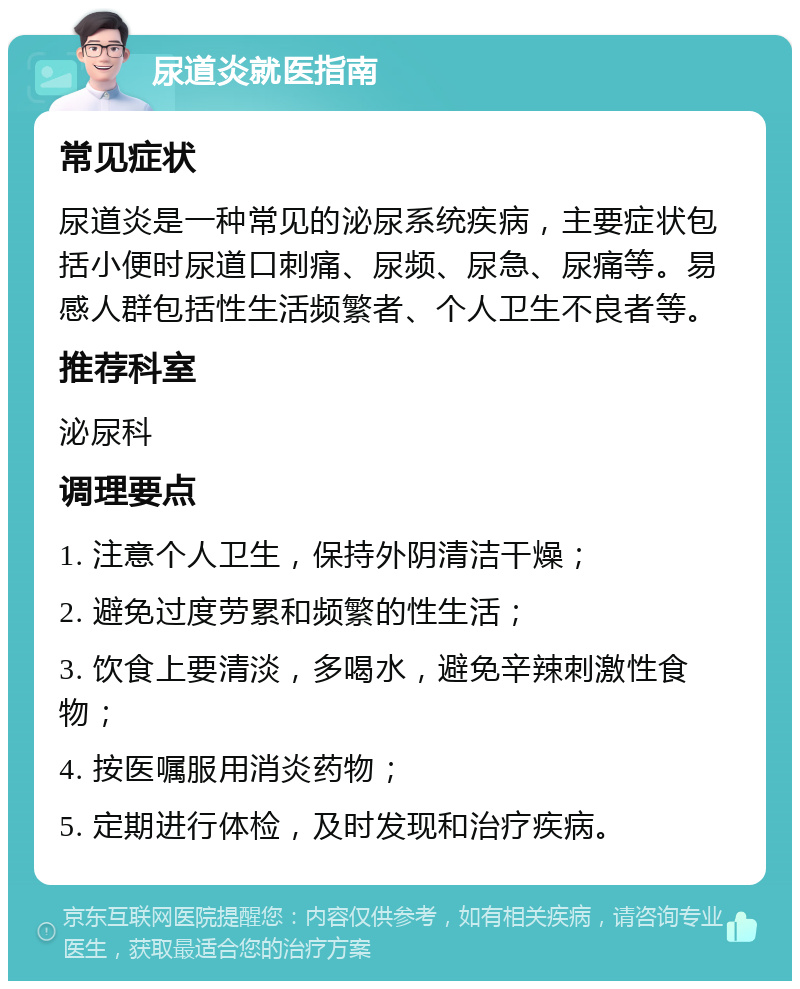 尿道炎就医指南 常见症状 尿道炎是一种常见的泌尿系统疾病，主要症状包括小便时尿道口刺痛、尿频、尿急、尿痛等。易感人群包括性生活频繁者、个人卫生不良者等。 推荐科室 泌尿科 调理要点 1. 注意个人卫生，保持外阴清洁干燥； 2. 避免过度劳累和频繁的性生活； 3. 饮食上要清淡，多喝水，避免辛辣刺激性食物； 4. 按医嘱服用消炎药物； 5. 定期进行体检，及时发现和治疗疾病。