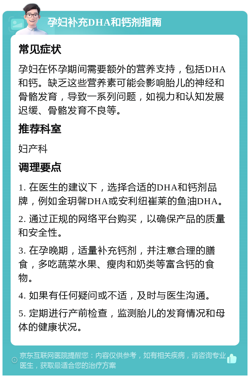 孕妇补充DHA和钙剂指南 常见症状 孕妇在怀孕期间需要额外的营养支持，包括DHA和钙。缺乏这些营养素可能会影响胎儿的神经和骨骼发育，导致一系列问题，如视力和认知发展迟缓、骨骼发育不良等。 推荐科室 妇产科 调理要点 1. 在医生的建议下，选择合适的DHA和钙剂品牌，例如金玥馨DHA或安利纽崔莱的鱼油DHA。 2. 通过正规的网络平台购买，以确保产品的质量和安全性。 3. 在孕晚期，适量补充钙剂，并注意合理的膳食，多吃蔬菜水果、瘦肉和奶类等富含钙的食物。 4. 如果有任何疑问或不适，及时与医生沟通。 5. 定期进行产前检查，监测胎儿的发育情况和母体的健康状况。