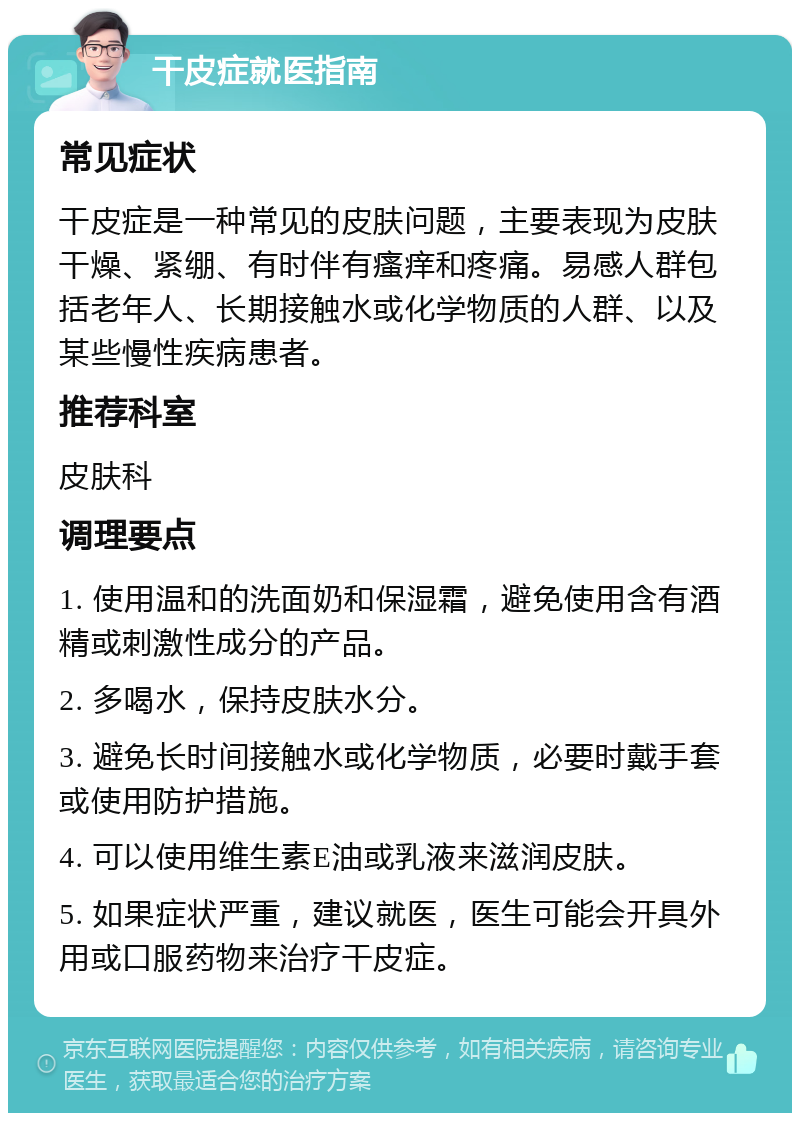 干皮症就医指南 常见症状 干皮症是一种常见的皮肤问题，主要表现为皮肤干燥、紧绷、有时伴有瘙痒和疼痛。易感人群包括老年人、长期接触水或化学物质的人群、以及某些慢性疾病患者。 推荐科室 皮肤科 调理要点 1. 使用温和的洗面奶和保湿霜，避免使用含有酒精或刺激性成分的产品。 2. 多喝水，保持皮肤水分。 3. 避免长时间接触水或化学物质，必要时戴手套或使用防护措施。 4. 可以使用维生素E油或乳液来滋润皮肤。 5. 如果症状严重，建议就医，医生可能会开具外用或口服药物来治疗干皮症。