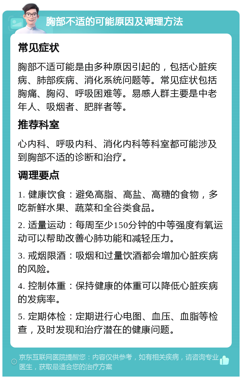 胸部不适的可能原因及调理方法 常见症状 胸部不适可能是由多种原因引起的，包括心脏疾病、肺部疾病、消化系统问题等。常见症状包括胸痛、胸闷、呼吸困难等。易感人群主要是中老年人、吸烟者、肥胖者等。 推荐科室 心内科、呼吸内科、消化内科等科室都可能涉及到胸部不适的诊断和治疗。 调理要点 1. 健康饮食：避免高脂、高盐、高糖的食物，多吃新鲜水果、蔬菜和全谷类食品。 2. 适量运动：每周至少150分钟的中等强度有氧运动可以帮助改善心肺功能和减轻压力。 3. 戒烟限酒：吸烟和过量饮酒都会增加心脏疾病的风险。 4. 控制体重：保持健康的体重可以降低心脏疾病的发病率。 5. 定期体检：定期进行心电图、血压、血脂等检查，及时发现和治疗潜在的健康问题。