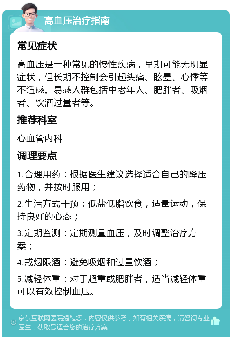 高血压治疗指南 常见症状 高血压是一种常见的慢性疾病，早期可能无明显症状，但长期不控制会引起头痛、眩晕、心悸等不适感。易感人群包括中老年人、肥胖者、吸烟者、饮酒过量者等。 推荐科室 心血管内科 调理要点 1.合理用药：根据医生建议选择适合自己的降压药物，并按时服用； 2.生活方式干预：低盐低脂饮食，适量运动，保持良好的心态； 3.定期监测：定期测量血压，及时调整治疗方案； 4.戒烟限酒：避免吸烟和过量饮酒； 5.减轻体重：对于超重或肥胖者，适当减轻体重可以有效控制血压。