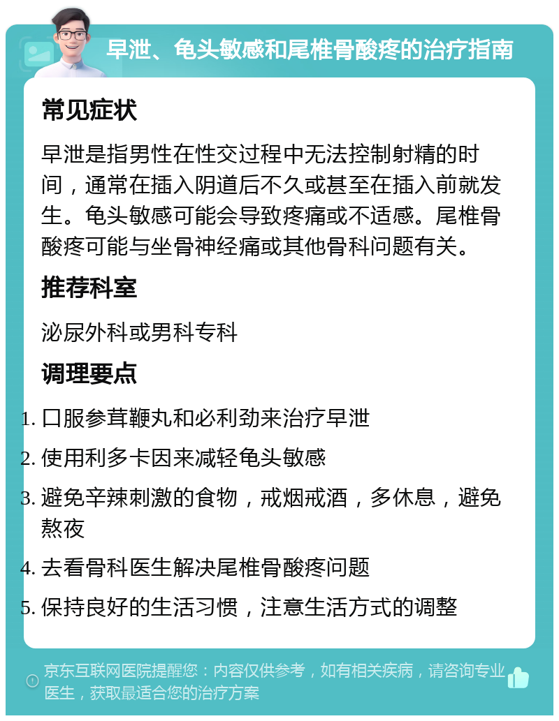 早泄、龟头敏感和尾椎骨酸疼的治疗指南 常见症状 早泄是指男性在性交过程中无法控制射精的时间，通常在插入阴道后不久或甚至在插入前就发生。龟头敏感可能会导致疼痛或不适感。尾椎骨酸疼可能与坐骨神经痛或其他骨科问题有关。 推荐科室 泌尿外科或男科专科 调理要点 口服参茸鞭丸和必利劲来治疗早泄 使用利多卡因来减轻龟头敏感 避免辛辣刺激的食物，戒烟戒酒，多休息，避免熬夜 去看骨科医生解决尾椎骨酸疼问题 保持良好的生活习惯，注意生活方式的调整