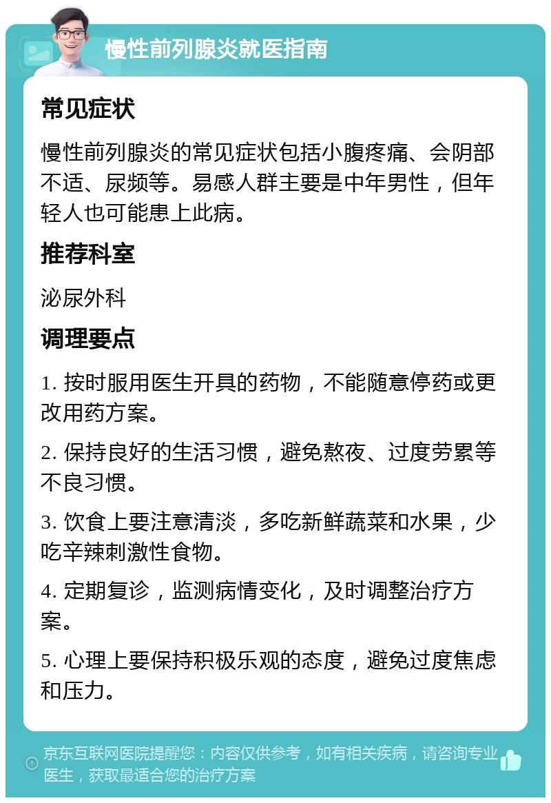 慢性前列腺炎就医指南 常见症状 慢性前列腺炎的常见症状包括小腹疼痛、会阴部不适、尿频等。易感人群主要是中年男性，但年轻人也可能患上此病。 推荐科室 泌尿外科 调理要点 1. 按时服用医生开具的药物，不能随意停药或更改用药方案。 2. 保持良好的生活习惯，避免熬夜、过度劳累等不良习惯。 3. 饮食上要注意清淡，多吃新鲜蔬菜和水果，少吃辛辣刺激性食物。 4. 定期复诊，监测病情变化，及时调整治疗方案。 5. 心理上要保持积极乐观的态度，避免过度焦虑和压力。