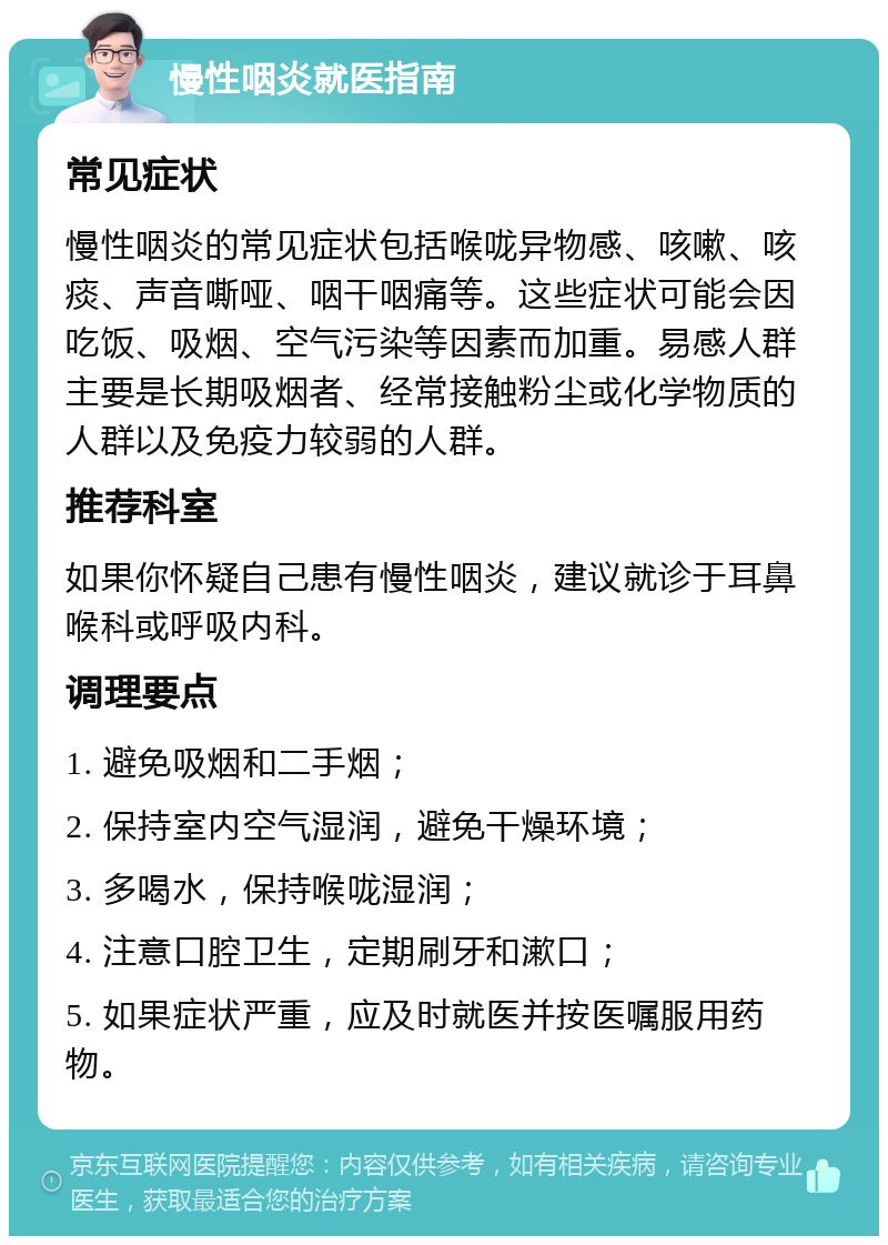 慢性咽炎就医指南 常见症状 慢性咽炎的常见症状包括喉咙异物感、咳嗽、咳痰、声音嘶哑、咽干咽痛等。这些症状可能会因吃饭、吸烟、空气污染等因素而加重。易感人群主要是长期吸烟者、经常接触粉尘或化学物质的人群以及免疫力较弱的人群。 推荐科室 如果你怀疑自己患有慢性咽炎，建议就诊于耳鼻喉科或呼吸内科。 调理要点 1. 避免吸烟和二手烟； 2. 保持室内空气湿润，避免干燥环境； 3. 多喝水，保持喉咙湿润； 4. 注意口腔卫生，定期刷牙和漱口； 5. 如果症状严重，应及时就医并按医嘱服用药物。