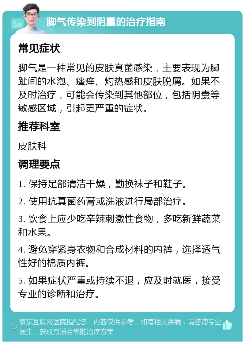 脚气传染到阴囊的治疗指南 常见症状 脚气是一种常见的皮肤真菌感染，主要表现为脚趾间的水泡、瘙痒、灼热感和皮肤脱屑。如果不及时治疗，可能会传染到其他部位，包括阴囊等敏感区域，引起更严重的症状。 推荐科室 皮肤科 调理要点 1. 保持足部清洁干燥，勤换袜子和鞋子。 2. 使用抗真菌药膏或洗液进行局部治疗。 3. 饮食上应少吃辛辣刺激性食物，多吃新鲜蔬菜和水果。 4. 避免穿紧身衣物和合成材料的内裤，选择透气性好的棉质内裤。 5. 如果症状严重或持续不退，应及时就医，接受专业的诊断和治疗。