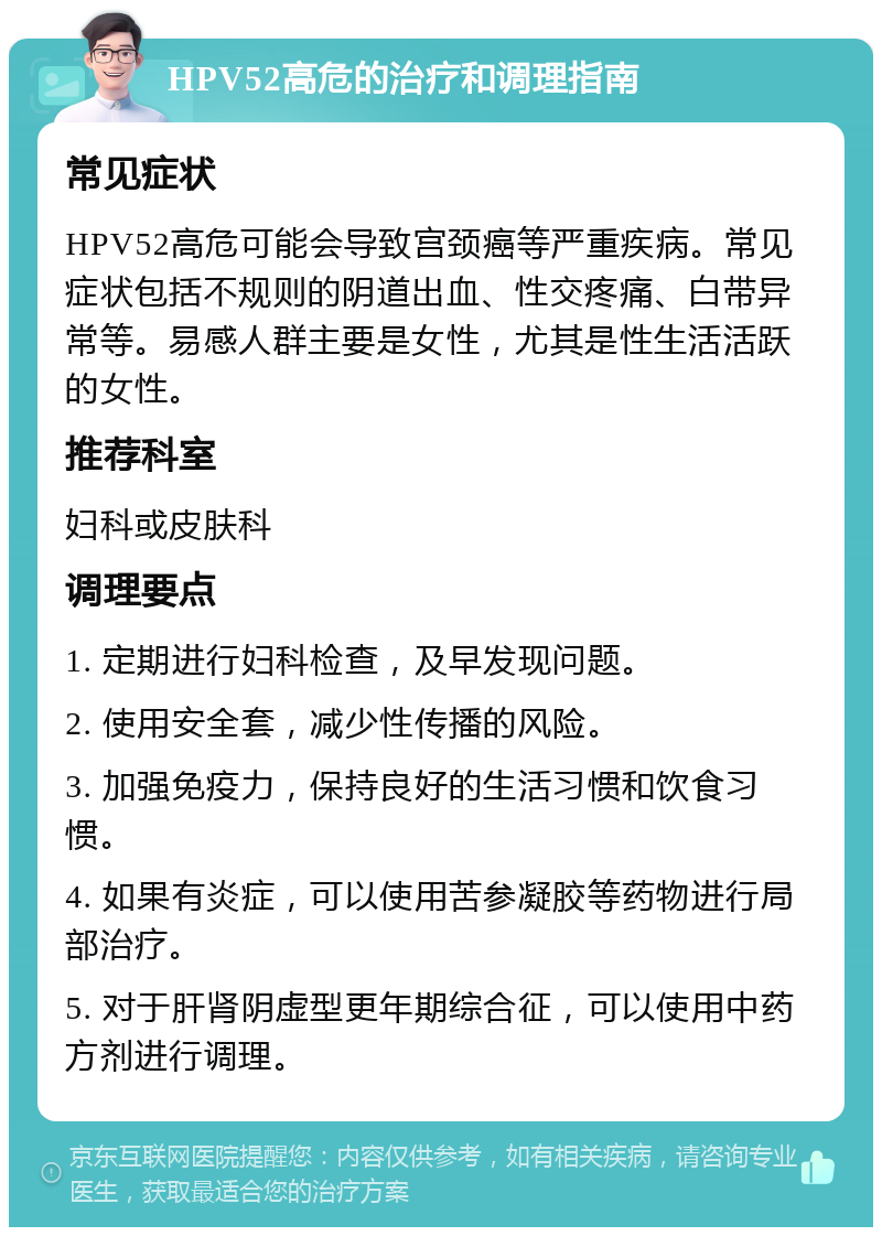 HPV52高危的治疗和调理指南 常见症状 HPV52高危可能会导致宫颈癌等严重疾病。常见症状包括不规则的阴道出血、性交疼痛、白带异常等。易感人群主要是女性，尤其是性生活活跃的女性。 推荐科室 妇科或皮肤科 调理要点 1. 定期进行妇科检查，及早发现问题。 2. 使用安全套，减少性传播的风险。 3. 加强免疫力，保持良好的生活习惯和饮食习惯。 4. 如果有炎症，可以使用苦参凝胶等药物进行局部治疗。 5. 对于肝肾阴虚型更年期综合征，可以使用中药方剂进行调理。