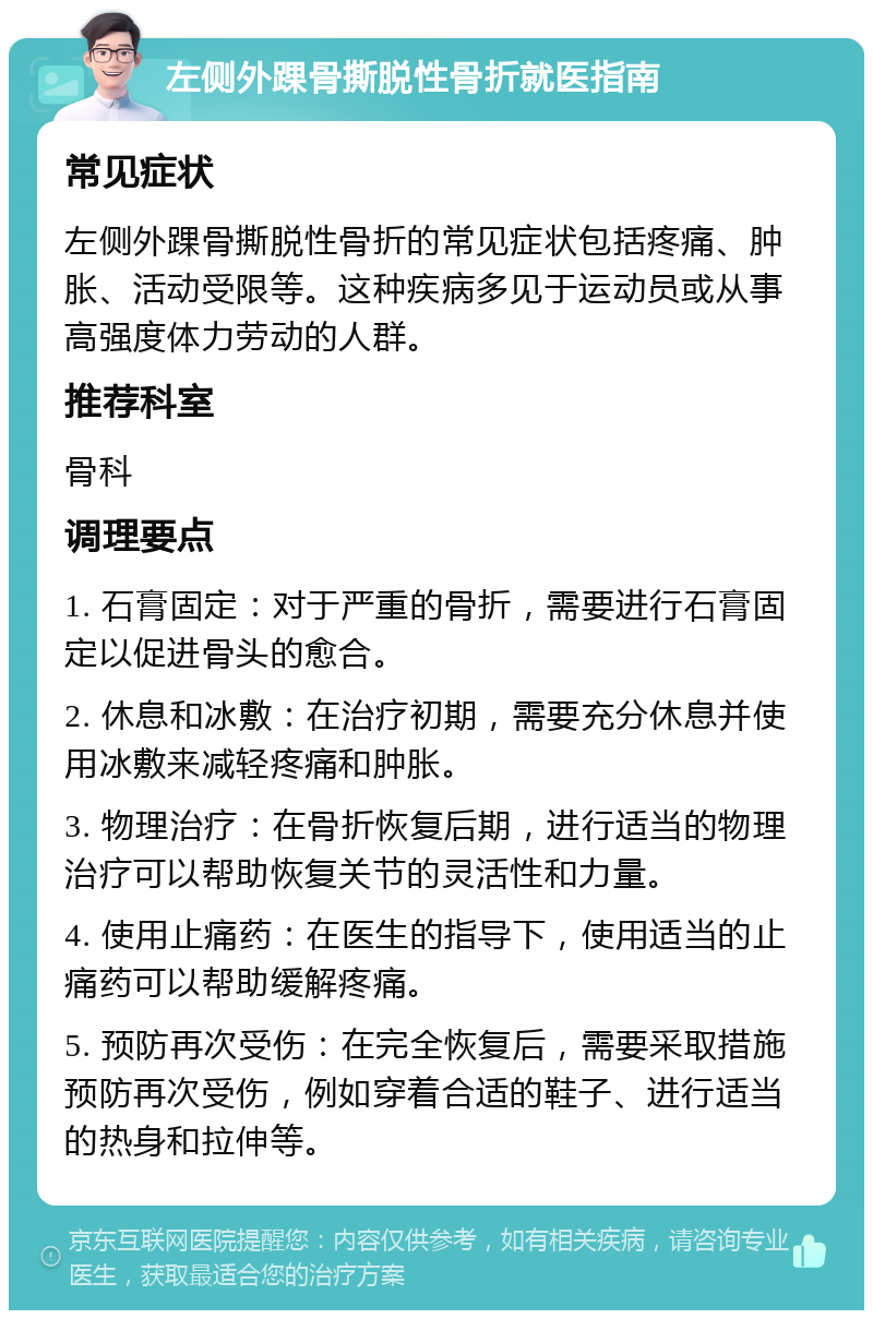 左侧外踝骨撕脱性骨折就医指南 常见症状 左侧外踝骨撕脱性骨折的常见症状包括疼痛、肿胀、活动受限等。这种疾病多见于运动员或从事高强度体力劳动的人群。 推荐科室 骨科 调理要点 1. 石膏固定：对于严重的骨折，需要进行石膏固定以促进骨头的愈合。 2. 休息和冰敷：在治疗初期，需要充分休息并使用冰敷来减轻疼痛和肿胀。 3. 物理治疗：在骨折恢复后期，进行适当的物理治疗可以帮助恢复关节的灵活性和力量。 4. 使用止痛药：在医生的指导下，使用适当的止痛药可以帮助缓解疼痛。 5. 预防再次受伤：在完全恢复后，需要采取措施预防再次受伤，例如穿着合适的鞋子、进行适当的热身和拉伸等。