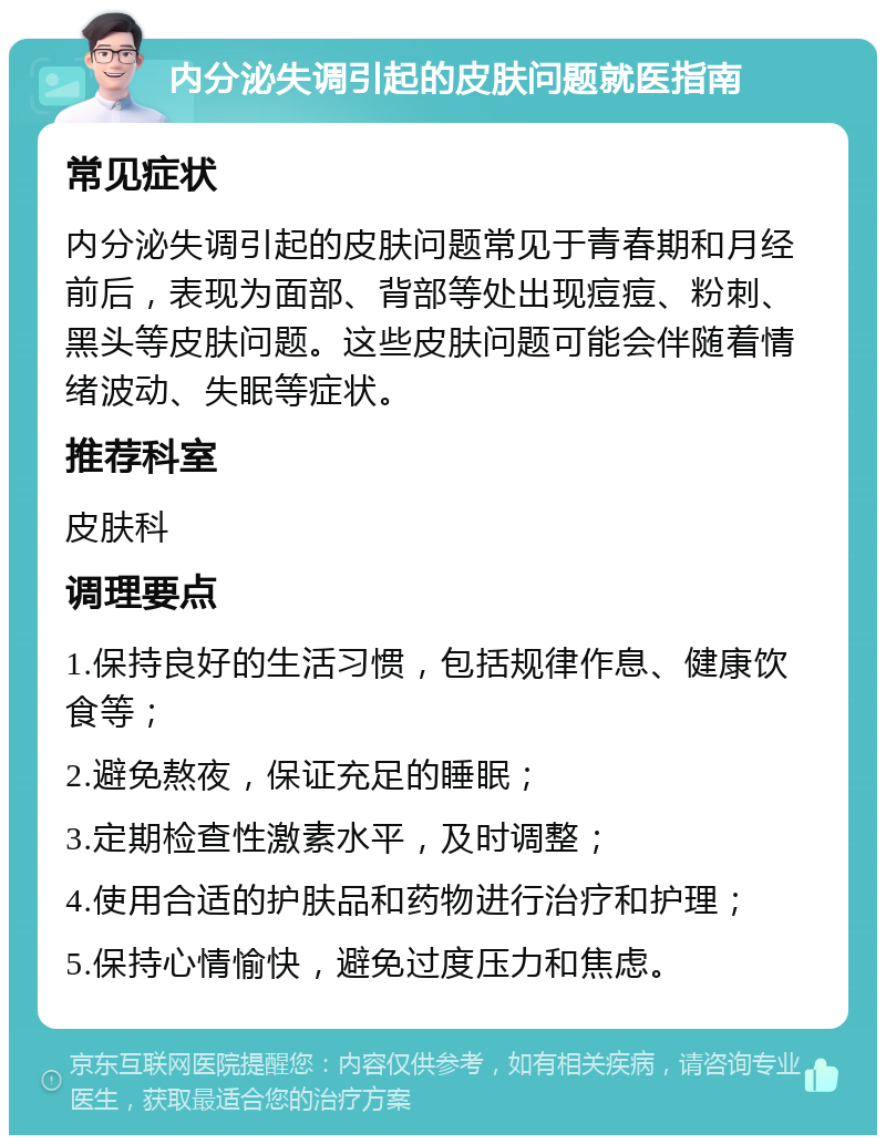 内分泌失调引起的皮肤问题就医指南 常见症状 内分泌失调引起的皮肤问题常见于青春期和月经前后，表现为面部、背部等处出现痘痘、粉刺、黑头等皮肤问题。这些皮肤问题可能会伴随着情绪波动、失眠等症状。 推荐科室 皮肤科 调理要点 1.保持良好的生活习惯，包括规律作息、健康饮食等； 2.避免熬夜，保证充足的睡眠； 3.定期检查性激素水平，及时调整； 4.使用合适的护肤品和药物进行治疗和护理； 5.保持心情愉快，避免过度压力和焦虑。