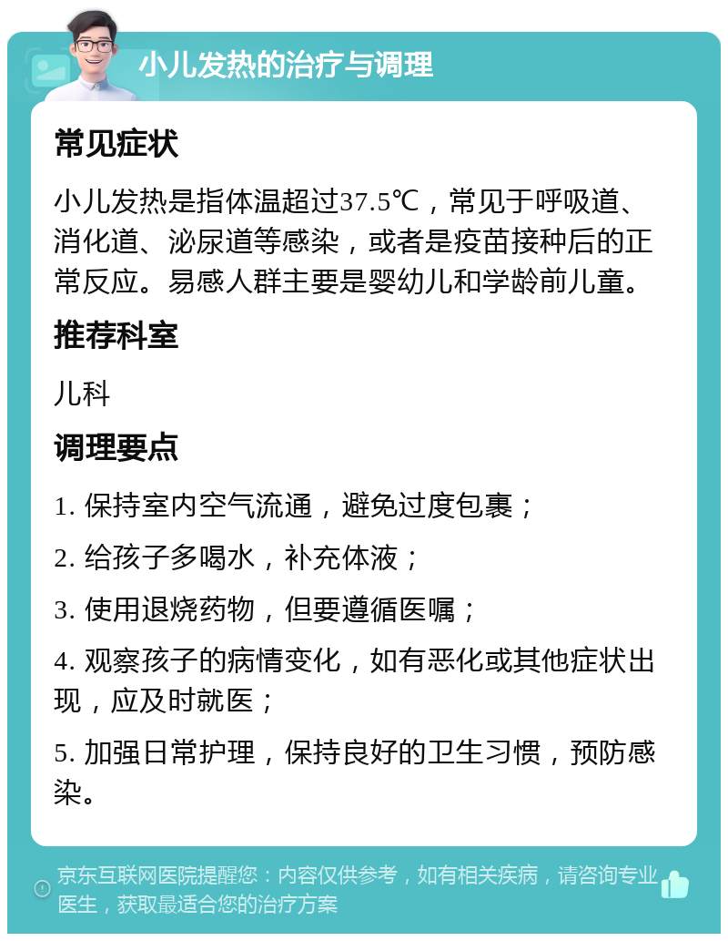 小儿发热的治疗与调理 常见症状 小儿发热是指体温超过37.5℃，常见于呼吸道、消化道、泌尿道等感染，或者是疫苗接种后的正常反应。易感人群主要是婴幼儿和学龄前儿童。 推荐科室 儿科 调理要点 1. 保持室内空气流通，避免过度包裹； 2. 给孩子多喝水，补充体液； 3. 使用退烧药物，但要遵循医嘱； 4. 观察孩子的病情变化，如有恶化或其他症状出现，应及时就医； 5. 加强日常护理，保持良好的卫生习惯，预防感染。