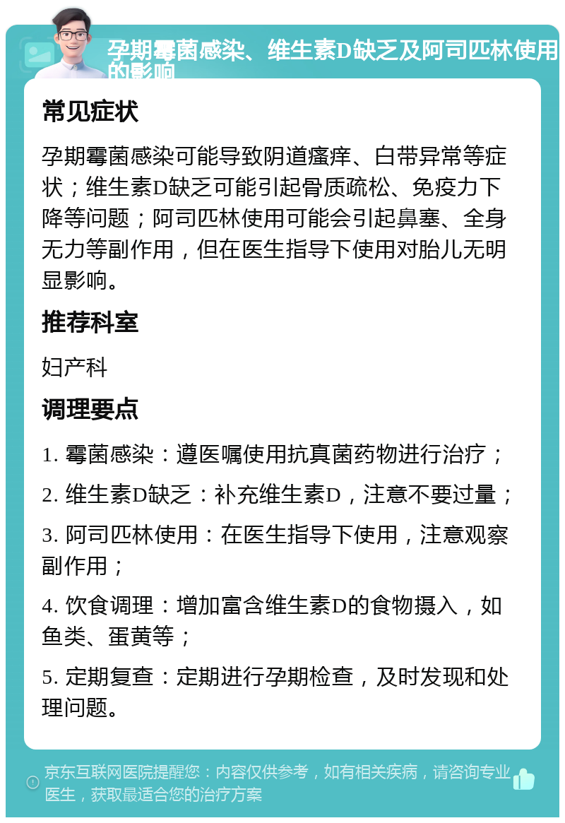 孕期霉菌感染、维生素D缺乏及阿司匹林使用的影响 常见症状 孕期霉菌感染可能导致阴道瘙痒、白带异常等症状；维生素D缺乏可能引起骨质疏松、免疫力下降等问题；阿司匹林使用可能会引起鼻塞、全身无力等副作用，但在医生指导下使用对胎儿无明显影响。 推荐科室 妇产科 调理要点 1. 霉菌感染：遵医嘱使用抗真菌药物进行治疗； 2. 维生素D缺乏：补充维生素D，注意不要过量； 3. 阿司匹林使用：在医生指导下使用，注意观察副作用； 4. 饮食调理：增加富含维生素D的食物摄入，如鱼类、蛋黄等； 5. 定期复查：定期进行孕期检查，及时发现和处理问题。