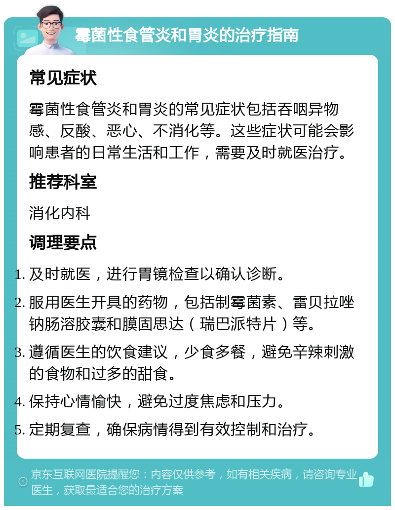 霉菌性食管炎和胃炎的治疗指南 常见症状 霉菌性食管炎和胃炎的常见症状包括吞咽异物感、反酸、恶心、不消化等。这些症状可能会影响患者的日常生活和工作，需要及时就医治疗。 推荐科室 消化内科 调理要点 及时就医，进行胃镜检查以确认诊断。 服用医生开具的药物，包括制霉菌素、雷贝拉唑钠肠溶胶囊和膜固思达（瑞巴派特片）等。 遵循医生的饮食建议，少食多餐，避免辛辣刺激的食物和过多的甜食。 保持心情愉快，避免过度焦虑和压力。 定期复查，确保病情得到有效控制和治疗。