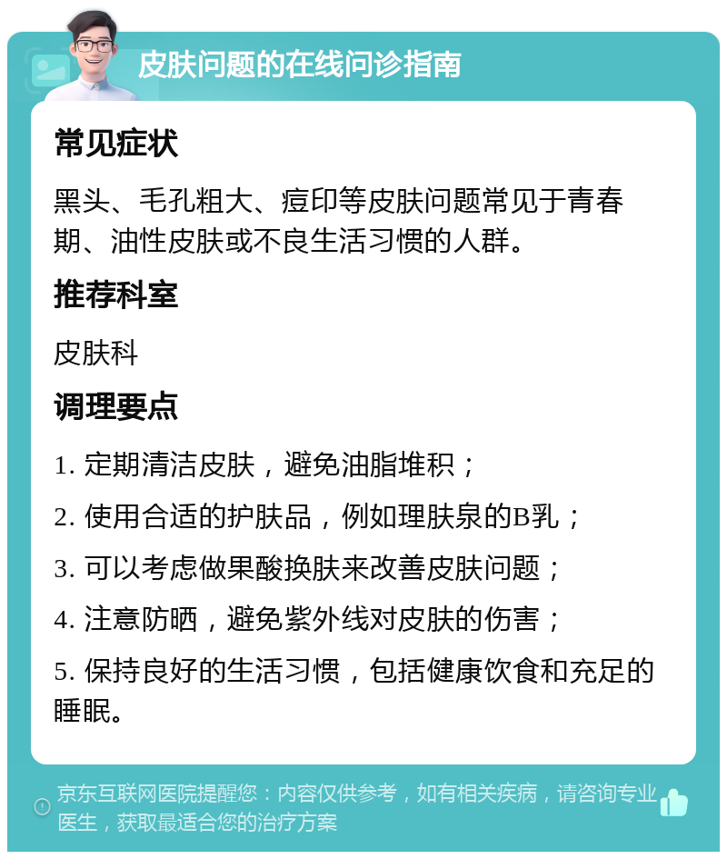 皮肤问题的在线问诊指南 常见症状 黑头、毛孔粗大、痘印等皮肤问题常见于青春期、油性皮肤或不良生活习惯的人群。 推荐科室 皮肤科 调理要点 1. 定期清洁皮肤，避免油脂堆积； 2. 使用合适的护肤品，例如理肤泉的B乳； 3. 可以考虑做果酸换肤来改善皮肤问题； 4. 注意防晒，避免紫外线对皮肤的伤害； 5. 保持良好的生活习惯，包括健康饮食和充足的睡眠。