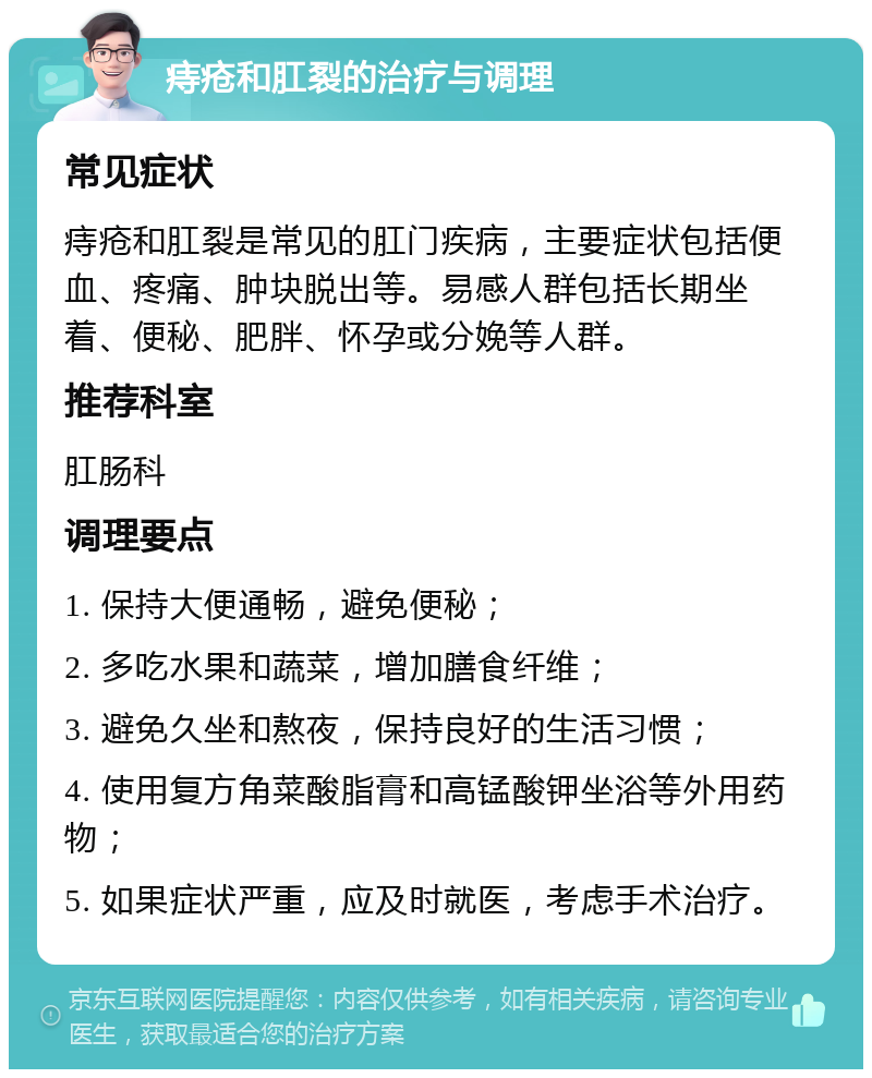 痔疮和肛裂的治疗与调理 常见症状 痔疮和肛裂是常见的肛门疾病，主要症状包括便血、疼痛、肿块脱出等。易感人群包括长期坐着、便秘、肥胖、怀孕或分娩等人群。 推荐科室 肛肠科 调理要点 1. 保持大便通畅，避免便秘； 2. 多吃水果和蔬菜，增加膳食纤维； 3. 避免久坐和熬夜，保持良好的生活习惯； 4. 使用复方角菜酸脂膏和高锰酸钾坐浴等外用药物； 5. 如果症状严重，应及时就医，考虑手术治疗。