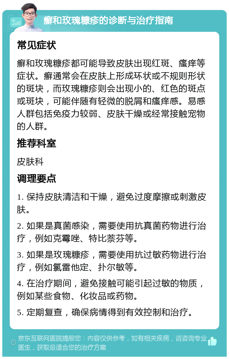 癣和玫瑰糠疹的诊断与治疗指南 常见症状 癣和玫瑰糠疹都可能导致皮肤出现红斑、瘙痒等症状。癣通常会在皮肤上形成环状或不规则形状的斑块，而玫瑰糠疹则会出现小的、红色的斑点或斑块，可能伴随有轻微的脱屑和瘙痒感。易感人群包括免疫力较弱、皮肤干燥或经常接触宠物的人群。 推荐科室 皮肤科 调理要点 1. 保持皮肤清洁和干燥，避免过度摩擦或刺激皮肤。 2. 如果是真菌感染，需要使用抗真菌药物进行治疗，例如克霉唑、特比萘芬等。 3. 如果是玫瑰糠疹，需要使用抗过敏药物进行治疗，例如氯雷他定、扑尔敏等。 4. 在治疗期间，避免接触可能引起过敏的物质，例如某些食物、化妆品或药物。 5. 定期复查，确保病情得到有效控制和治疗。