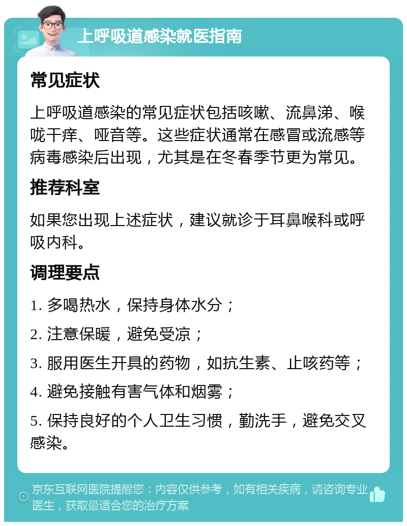 上呼吸道感染就医指南 常见症状 上呼吸道感染的常见症状包括咳嗽、流鼻涕、喉咙干痒、哑音等。这些症状通常在感冒或流感等病毒感染后出现，尤其是在冬春季节更为常见。 推荐科室 如果您出现上述症状，建议就诊于耳鼻喉科或呼吸内科。 调理要点 1. 多喝热水，保持身体水分； 2. 注意保暖，避免受凉； 3. 服用医生开具的药物，如抗生素、止咳药等； 4. 避免接触有害气体和烟雾； 5. 保持良好的个人卫生习惯，勤洗手，避免交叉感染。