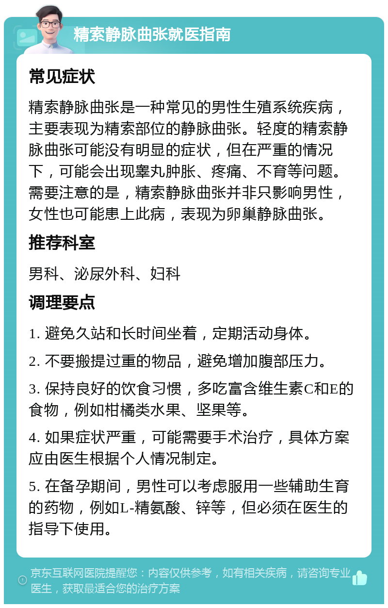 精索静脉曲张就医指南 常见症状 精索静脉曲张是一种常见的男性生殖系统疾病，主要表现为精索部位的静脉曲张。轻度的精索静脉曲张可能没有明显的症状，但在严重的情况下，可能会出现睾丸肿胀、疼痛、不育等问题。需要注意的是，精索静脉曲张并非只影响男性，女性也可能患上此病，表现为卵巢静脉曲张。 推荐科室 男科、泌尿外科、妇科 调理要点 1. 避免久站和长时间坐着，定期活动身体。 2. 不要搬提过重的物品，避免增加腹部压力。 3. 保持良好的饮食习惯，多吃富含维生素C和E的食物，例如柑橘类水果、坚果等。 4. 如果症状严重，可能需要手术治疗，具体方案应由医生根据个人情况制定。 5. 在备孕期间，男性可以考虑服用一些辅助生育的药物，例如L-精氨酸、锌等，但必须在医生的指导下使用。