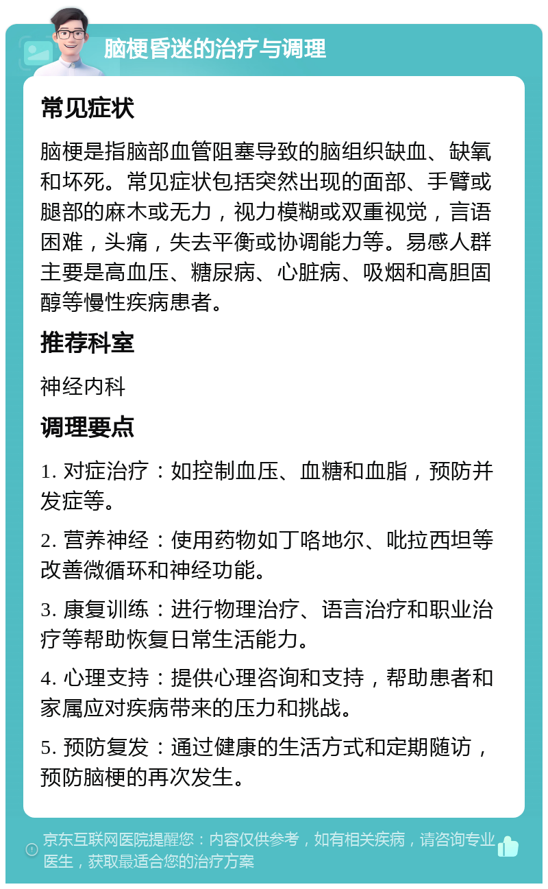 脑梗昏迷的治疗与调理 常见症状 脑梗是指脑部血管阻塞导致的脑组织缺血、缺氧和坏死。常见症状包括突然出现的面部、手臂或腿部的麻木或无力，视力模糊或双重视觉，言语困难，头痛，失去平衡或协调能力等。易感人群主要是高血压、糖尿病、心脏病、吸烟和高胆固醇等慢性疾病患者。 推荐科室 神经内科 调理要点 1. 对症治疗：如控制血压、血糖和血脂，预防并发症等。 2. 营养神经：使用药物如丁咯地尔、吡拉西坦等改善微循环和神经功能。 3. 康复训练：进行物理治疗、语言治疗和职业治疗等帮助恢复日常生活能力。 4. 心理支持：提供心理咨询和支持，帮助患者和家属应对疾病带来的压力和挑战。 5. 预防复发：通过健康的生活方式和定期随访，预防脑梗的再次发生。