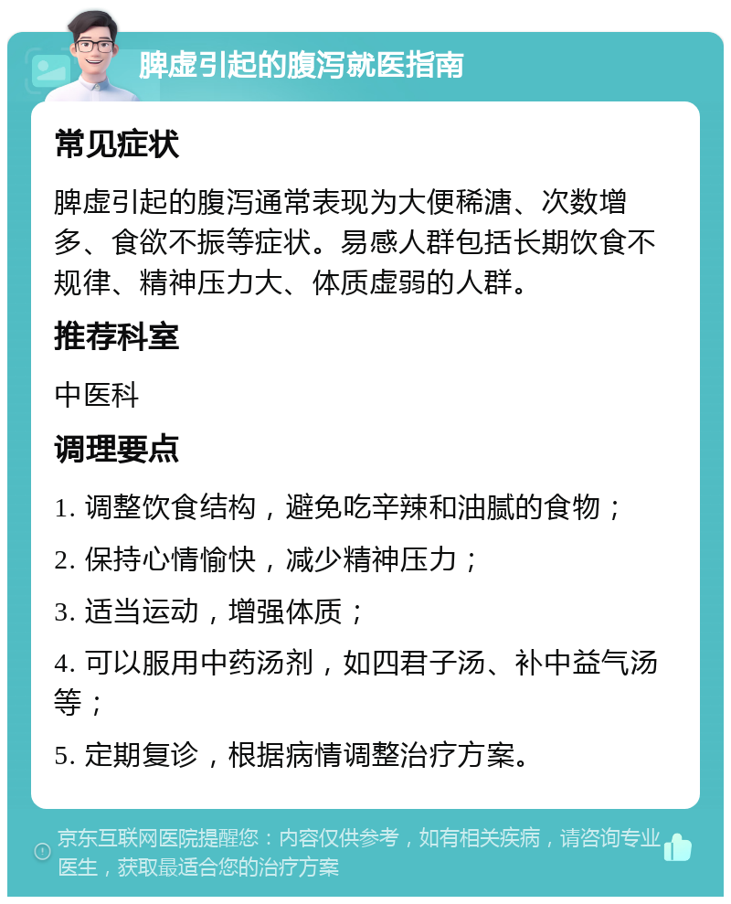 脾虚引起的腹泻就医指南 常见症状 脾虚引起的腹泻通常表现为大便稀溏、次数增多、食欲不振等症状。易感人群包括长期饮食不规律、精神压力大、体质虚弱的人群。 推荐科室 中医科 调理要点 1. 调整饮食结构，避免吃辛辣和油腻的食物； 2. 保持心情愉快，减少精神压力； 3. 适当运动，增强体质； 4. 可以服用中药汤剂，如四君子汤、补中益气汤等； 5. 定期复诊，根据病情调整治疗方案。