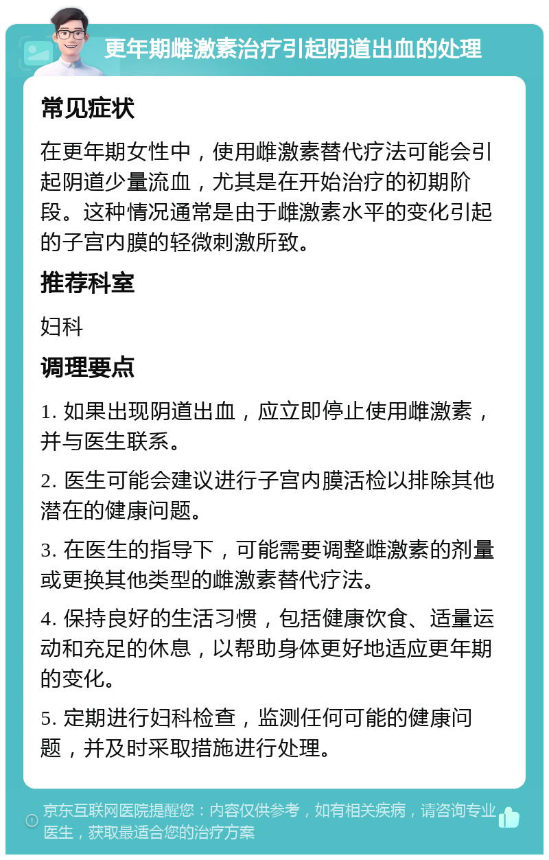 更年期雌激素治疗引起阴道出血的处理 常见症状 在更年期女性中，使用雌激素替代疗法可能会引起阴道少量流血，尤其是在开始治疗的初期阶段。这种情况通常是由于雌激素水平的变化引起的子宫内膜的轻微刺激所致。 推荐科室 妇科 调理要点 1. 如果出现阴道出血，应立即停止使用雌激素，并与医生联系。 2. 医生可能会建议进行子宫内膜活检以排除其他潜在的健康问题。 3. 在医生的指导下，可能需要调整雌激素的剂量或更换其他类型的雌激素替代疗法。 4. 保持良好的生活习惯，包括健康饮食、适量运动和充足的休息，以帮助身体更好地适应更年期的变化。 5. 定期进行妇科检查，监测任何可能的健康问题，并及时采取措施进行处理。