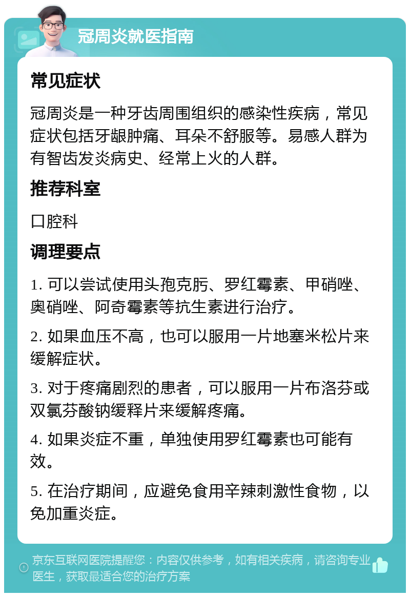 冠周炎就医指南 常见症状 冠周炎是一种牙齿周围组织的感染性疾病，常见症状包括牙龈肿痛、耳朵不舒服等。易感人群为有智齿发炎病史、经常上火的人群。 推荐科室 口腔科 调理要点 1. 可以尝试使用头孢克肟、罗红霉素、甲硝唑、奥硝唑、阿奇霉素等抗生素进行治疗。 2. 如果血压不高，也可以服用一片地塞米松片来缓解症状。 3. 对于疼痛剧烈的患者，可以服用一片布洛芬或双氯芬酸钠缓释片来缓解疼痛。 4. 如果炎症不重，单独使用罗红霉素也可能有效。 5. 在治疗期间，应避免食用辛辣刺激性食物，以免加重炎症。