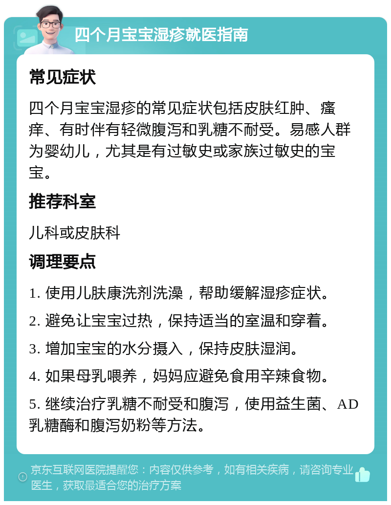 四个月宝宝湿疹就医指南 常见症状 四个月宝宝湿疹的常见症状包括皮肤红肿、瘙痒、有时伴有轻微腹泻和乳糖不耐受。易感人群为婴幼儿，尤其是有过敏史或家族过敏史的宝宝。 推荐科室 儿科或皮肤科 调理要点 1. 使用儿肤康洗剂洗澡，帮助缓解湿疹症状。 2. 避免让宝宝过热，保持适当的室温和穿着。 3. 增加宝宝的水分摄入，保持皮肤湿润。 4. 如果母乳喂养，妈妈应避免食用辛辣食物。 5. 继续治疗乳糖不耐受和腹泻，使用益生菌、AD乳糖酶和腹泻奶粉等方法。