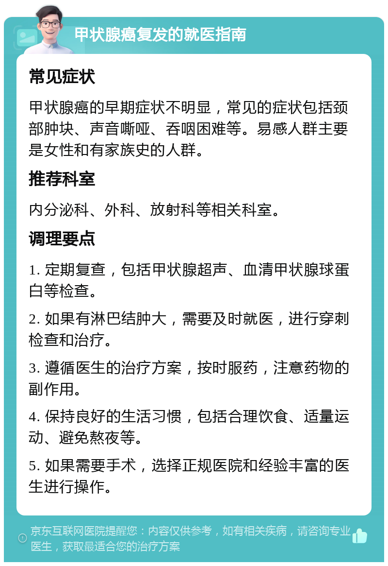 甲状腺癌复发的就医指南 常见症状 甲状腺癌的早期症状不明显，常见的症状包括颈部肿块、声音嘶哑、吞咽困难等。易感人群主要是女性和有家族史的人群。 推荐科室 内分泌科、外科、放射科等相关科室。 调理要点 1. 定期复查，包括甲状腺超声、血清甲状腺球蛋白等检查。 2. 如果有淋巴结肿大，需要及时就医，进行穿刺检查和治疗。 3. 遵循医生的治疗方案，按时服药，注意药物的副作用。 4. 保持良好的生活习惯，包括合理饮食、适量运动、避免熬夜等。 5. 如果需要手术，选择正规医院和经验丰富的医生进行操作。