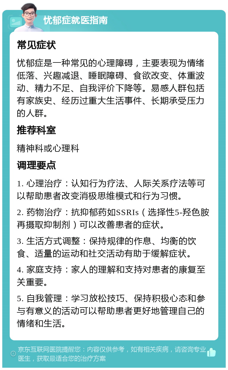 忧郁症就医指南 常见症状 忧郁症是一种常见的心理障碍，主要表现为情绪低落、兴趣减退、睡眠障碍、食欲改变、体重波动、精力不足、自我评价下降等。易感人群包括有家族史、经历过重大生活事件、长期承受压力的人群。 推荐科室 精神科或心理科 调理要点 1. 心理治疗：认知行为疗法、人际关系疗法等可以帮助患者改变消极思维模式和行为习惯。 2. 药物治疗：抗抑郁药如SSRIs（选择性5-羟色胺再摄取抑制剂）可以改善患者的症状。 3. 生活方式调整：保持规律的作息、均衡的饮食、适量的运动和社交活动有助于缓解症状。 4. 家庭支持：家人的理解和支持对患者的康复至关重要。 5. 自我管理：学习放松技巧、保持积极心态和参与有意义的活动可以帮助患者更好地管理自己的情绪和生活。