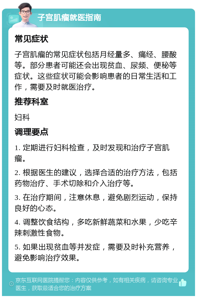 子宫肌瘤就医指南 常见症状 子宫肌瘤的常见症状包括月经量多、痛经、腰酸等。部分患者可能还会出现贫血、尿频、便秘等症状。这些症状可能会影响患者的日常生活和工作，需要及时就医治疗。 推荐科室 妇科 调理要点 1. 定期进行妇科检查，及时发现和治疗子宫肌瘤。 2. 根据医生的建议，选择合适的治疗方法，包括药物治疗、手术切除和介入治疗等。 3. 在治疗期间，注意休息，避免剧烈运动，保持良好的心态。 4. 调整饮食结构，多吃新鲜蔬菜和水果，少吃辛辣刺激性食物。 5. 如果出现贫血等并发症，需要及时补充营养，避免影响治疗效果。