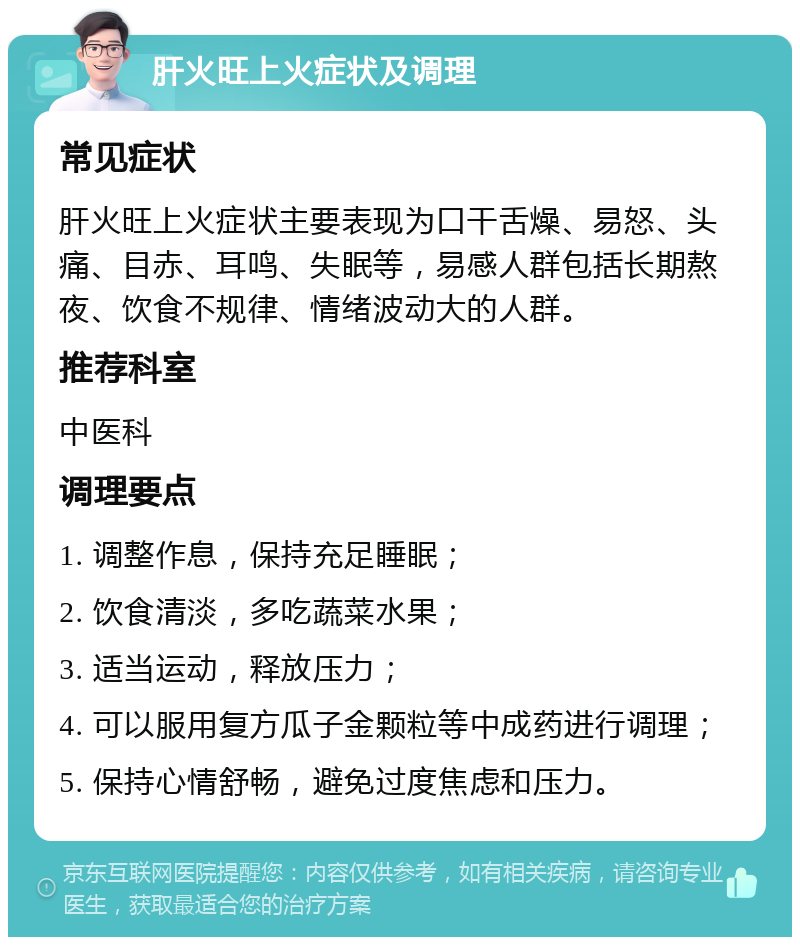 肝火旺上火症状及调理 常见症状 肝火旺上火症状主要表现为口干舌燥、易怒、头痛、目赤、耳鸣、失眠等，易感人群包括长期熬夜、饮食不规律、情绪波动大的人群。 推荐科室 中医科 调理要点 1. 调整作息，保持充足睡眠； 2. 饮食清淡，多吃蔬菜水果； 3. 适当运动，释放压力； 4. 可以服用复方瓜子金颗粒等中成药进行调理； 5. 保持心情舒畅，避免过度焦虑和压力。