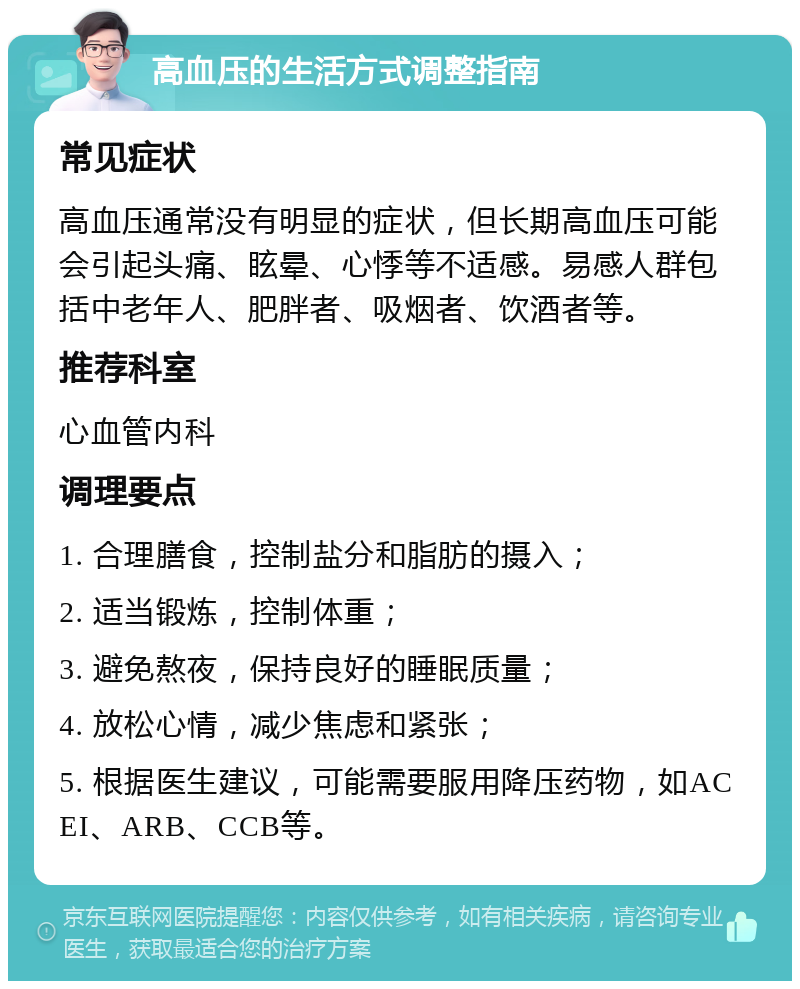 高血压的生活方式调整指南 常见症状 高血压通常没有明显的症状，但长期高血压可能会引起头痛、眩晕、心悸等不适感。易感人群包括中老年人、肥胖者、吸烟者、饮酒者等。 推荐科室 心血管内科 调理要点 1. 合理膳食，控制盐分和脂肪的摄入； 2. 适当锻炼，控制体重； 3. 避免熬夜，保持良好的睡眠质量； 4. 放松心情，减少焦虑和紧张； 5. 根据医生建议，可能需要服用降压药物，如ACEI、ARB、CCB等。