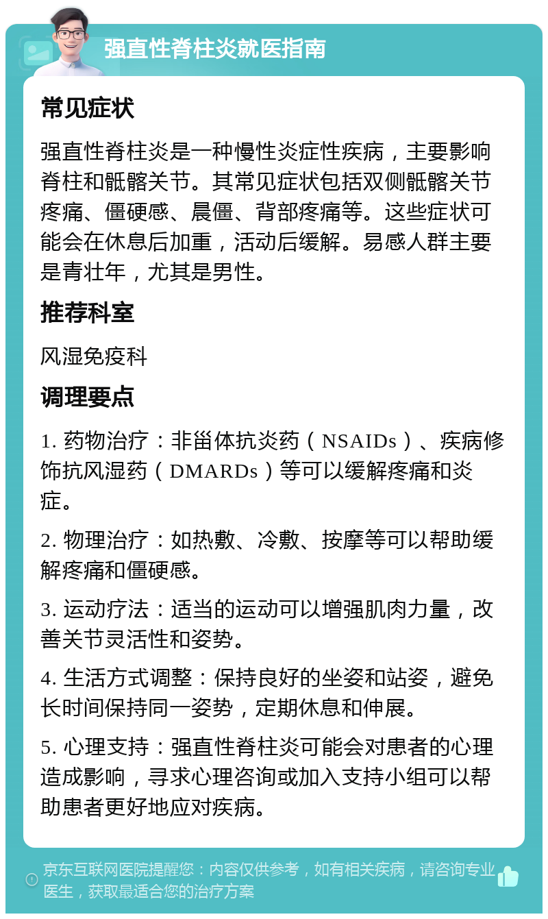 强直性脊柱炎就医指南 常见症状 强直性脊柱炎是一种慢性炎症性疾病，主要影响脊柱和骶髂关节。其常见症状包括双侧骶髂关节疼痛、僵硬感、晨僵、背部疼痛等。这些症状可能会在休息后加重，活动后缓解。易感人群主要是青壮年，尤其是男性。 推荐科室 风湿免疫科 调理要点 1. 药物治疗：非甾体抗炎药（NSAIDs）、疾病修饰抗风湿药（DMARDs）等可以缓解疼痛和炎症。 2. 物理治疗：如热敷、冷敷、按摩等可以帮助缓解疼痛和僵硬感。 3. 运动疗法：适当的运动可以增强肌肉力量，改善关节灵活性和姿势。 4. 生活方式调整：保持良好的坐姿和站姿，避免长时间保持同一姿势，定期休息和伸展。 5. 心理支持：强直性脊柱炎可能会对患者的心理造成影响，寻求心理咨询或加入支持小组可以帮助患者更好地应对疾病。