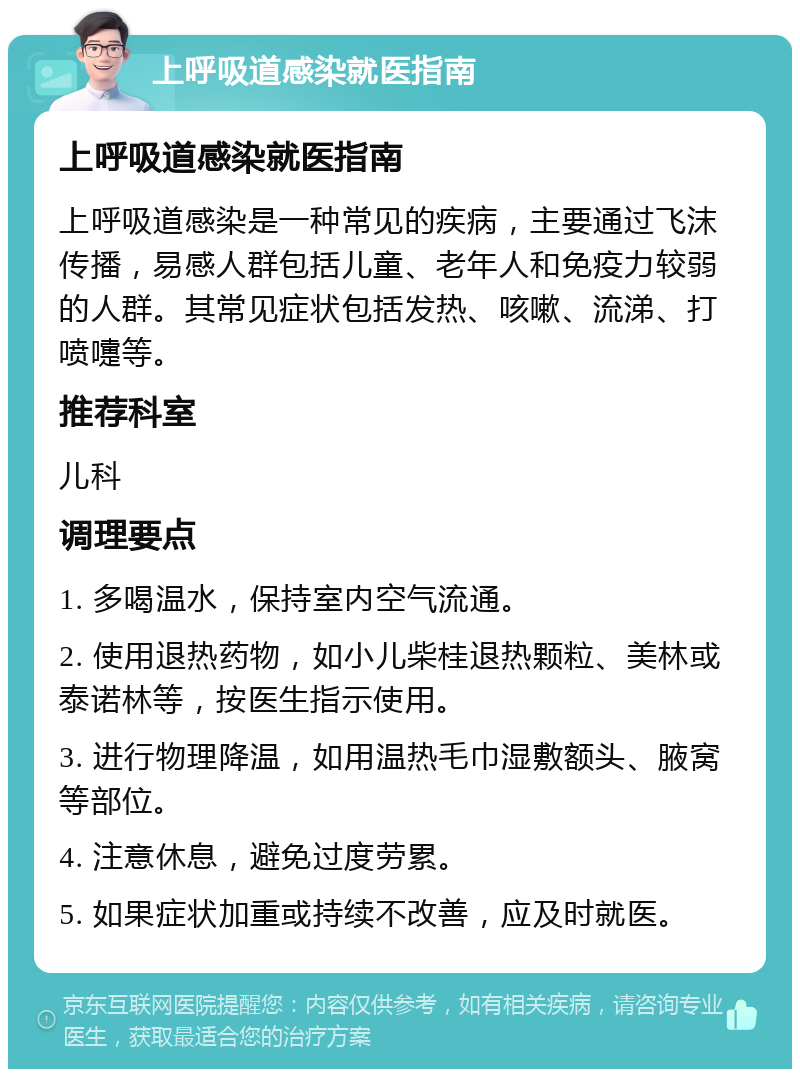 上呼吸道感染就医指南 上呼吸道感染就医指南 上呼吸道感染是一种常见的疾病，主要通过飞沫传播，易感人群包括儿童、老年人和免疫力较弱的人群。其常见症状包括发热、咳嗽、流涕、打喷嚏等。 推荐科室 儿科 调理要点 1. 多喝温水，保持室内空气流通。 2. 使用退热药物，如小儿柴桂退热颗粒、美林或泰诺林等，按医生指示使用。 3. 进行物理降温，如用温热毛巾湿敷额头、腋窝等部位。 4. 注意休息，避免过度劳累。 5. 如果症状加重或持续不改善，应及时就医。