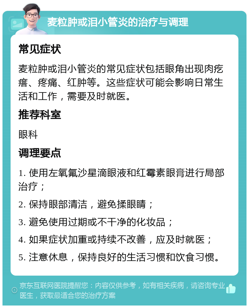 麦粒肿或泪小管炎的治疗与调理 常见症状 麦粒肿或泪小管炎的常见症状包括眼角出现肉疙瘩、疼痛、红肿等。这些症状可能会影响日常生活和工作，需要及时就医。 推荐科室 眼科 调理要点 1. 使用左氧氟沙星滴眼液和红霉素眼膏进行局部治疗； 2. 保持眼部清洁，避免揉眼睛； 3. 避免使用过期或不干净的化妆品； 4. 如果症状加重或持续不改善，应及时就医； 5. 注意休息，保持良好的生活习惯和饮食习惯。