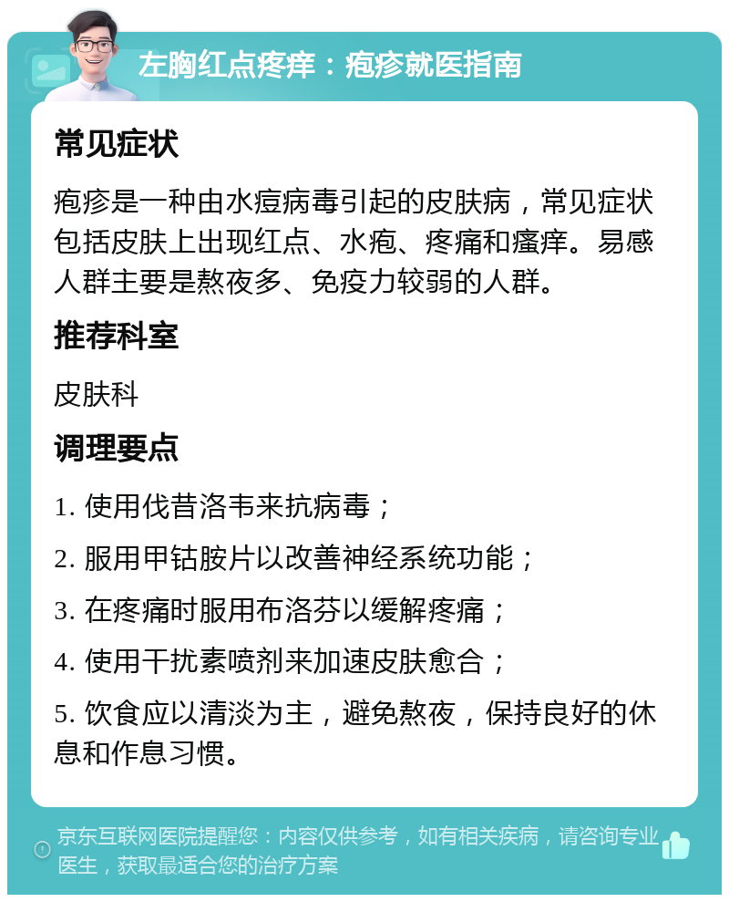 左胸红点疼痒：疱疹就医指南 常见症状 疱疹是一种由水痘病毒引起的皮肤病，常见症状包括皮肤上出现红点、水疱、疼痛和瘙痒。易感人群主要是熬夜多、免疫力较弱的人群。 推荐科室 皮肤科 调理要点 1. 使用伐昔洛韦来抗病毒； 2. 服用甲钴胺片以改善神经系统功能； 3. 在疼痛时服用布洛芬以缓解疼痛； 4. 使用干扰素喷剂来加速皮肤愈合； 5. 饮食应以清淡为主，避免熬夜，保持良好的休息和作息习惯。