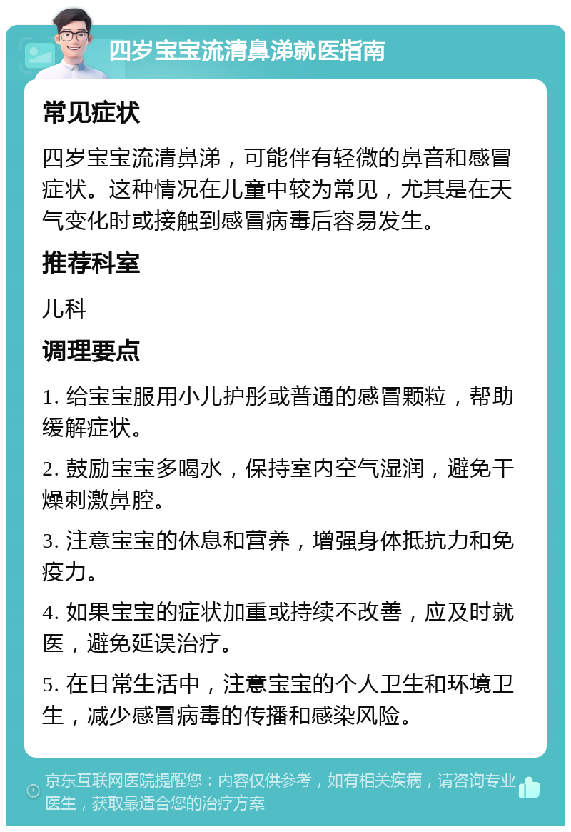 四岁宝宝流清鼻涕就医指南 常见症状 四岁宝宝流清鼻涕，可能伴有轻微的鼻音和感冒症状。这种情况在儿童中较为常见，尤其是在天气变化时或接触到感冒病毒后容易发生。 推荐科室 儿科 调理要点 1. 给宝宝服用小儿护彤或普通的感冒颗粒，帮助缓解症状。 2. 鼓励宝宝多喝水，保持室内空气湿润，避免干燥刺激鼻腔。 3. 注意宝宝的休息和营养，增强身体抵抗力和免疫力。 4. 如果宝宝的症状加重或持续不改善，应及时就医，避免延误治疗。 5. 在日常生活中，注意宝宝的个人卫生和环境卫生，减少感冒病毒的传播和感染风险。