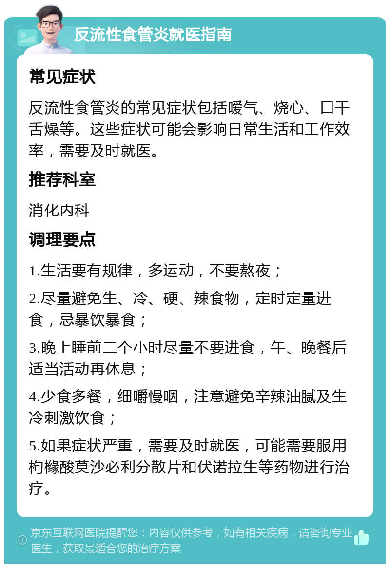 反流性食管炎就医指南 常见症状 反流性食管炎的常见症状包括嗳气、烧心、口干舌燥等。这些症状可能会影响日常生活和工作效率，需要及时就医。 推荐科室 消化内科 调理要点 1.生活要有规律，多运动，不要熬夜； 2.尽量避免生、冷、硬、辣食物，定时定量进食，忌暴饮暴食； 3.晚上睡前二个小时尽量不要进食，午、晚餐后适当活动再休息； 4.少食多餐，细嚼慢咽，注意避免辛辣油腻及生冷刺激饮食； 5.如果症状严重，需要及时就医，可能需要服用枸橼酸莫沙必利分散片和伏诺拉生等药物进行治疗。