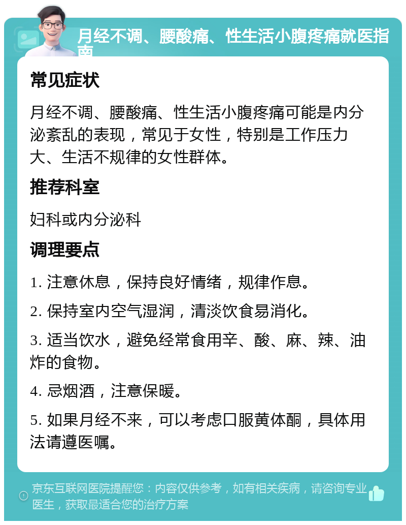 月经不调、腰酸痛、性生活小腹疼痛就医指南 常见症状 月经不调、腰酸痛、性生活小腹疼痛可能是内分泌紊乱的表现，常见于女性，特别是工作压力大、生活不规律的女性群体。 推荐科室 妇科或内分泌科 调理要点 1. 注意休息，保持良好情绪，规律作息。 2. 保持室内空气湿润，清淡饮食易消化。 3. 适当饮水，避免经常食用辛、酸、麻、辣、油炸的食物。 4. 忌烟酒，注意保暖。 5. 如果月经不来，可以考虑口服黄体酮，具体用法请遵医嘱。