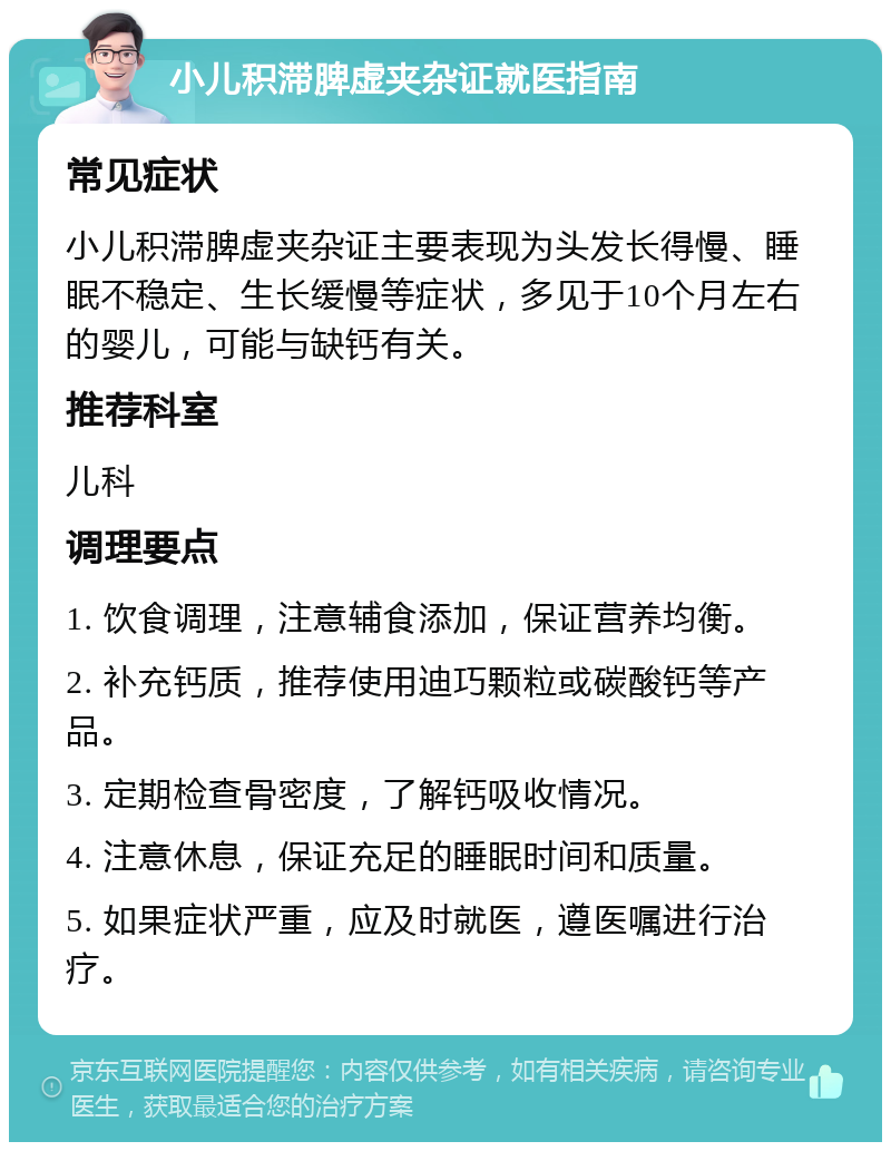 小儿积滞脾虚夹杂证就医指南 常见症状 小儿积滞脾虚夹杂证主要表现为头发长得慢、睡眠不稳定、生长缓慢等症状，多见于10个月左右的婴儿，可能与缺钙有关。 推荐科室 儿科 调理要点 1. 饮食调理，注意辅食添加，保证营养均衡。 2. 补充钙质，推荐使用迪巧颗粒或碳酸钙等产品。 3. 定期检查骨密度，了解钙吸收情况。 4. 注意休息，保证充足的睡眠时间和质量。 5. 如果症状严重，应及时就医，遵医嘱进行治疗。