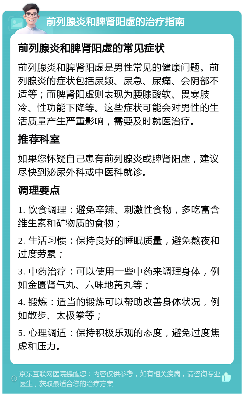 前列腺炎和脾肾阳虚的治疗指南 前列腺炎和脾肾阳虚的常见症状 前列腺炎和脾肾阳虚是男性常见的健康问题。前列腺炎的症状包括尿频、尿急、尿痛、会阴部不适等；而脾肾阳虚则表现为腰膝酸软、畏寒肢冷、性功能下降等。这些症状可能会对男性的生活质量产生严重影响，需要及时就医治疗。 推荐科室 如果您怀疑自己患有前列腺炎或脾肾阳虚，建议尽快到泌尿外科或中医科就诊。 调理要点 1. 饮食调理：避免辛辣、刺激性食物，多吃富含维生素和矿物质的食物； 2. 生活习惯：保持良好的睡眠质量，避免熬夜和过度劳累； 3. 中药治疗：可以使用一些中药来调理身体，例如金匮肾气丸、六味地黄丸等； 4. 锻炼：适当的锻炼可以帮助改善身体状况，例如散步、太极拳等； 5. 心理调适：保持积极乐观的态度，避免过度焦虑和压力。