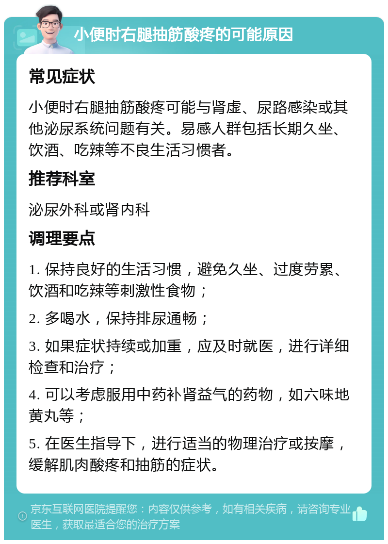 小便时右腿抽筋酸疼的可能原因 常见症状 小便时右腿抽筋酸疼可能与肾虚、尿路感染或其他泌尿系统问题有关。易感人群包括长期久坐、饮酒、吃辣等不良生活习惯者。 推荐科室 泌尿外科或肾内科 调理要点 1. 保持良好的生活习惯，避免久坐、过度劳累、饮酒和吃辣等刺激性食物； 2. 多喝水，保持排尿通畅； 3. 如果症状持续或加重，应及时就医，进行详细检查和治疗； 4. 可以考虑服用中药补肾益气的药物，如六味地黄丸等； 5. 在医生指导下，进行适当的物理治疗或按摩，缓解肌肉酸疼和抽筋的症状。